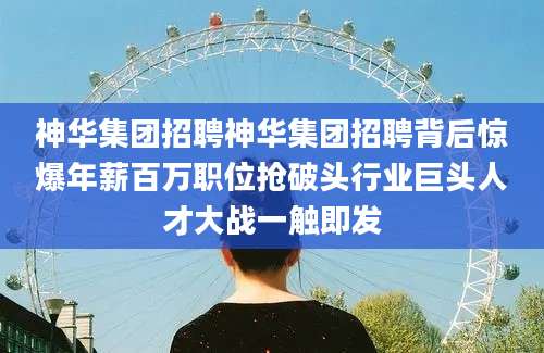 神华集团招聘神华集团招聘背后惊爆年薪百万职位抢破头行业巨头人才大战一触即发