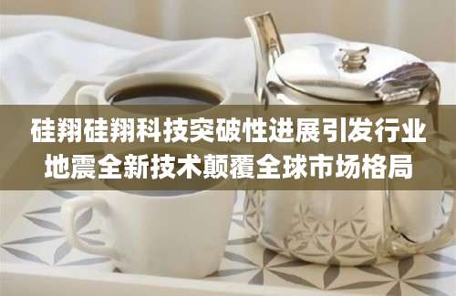 硅翔硅翔科技突破性进展引发行业地震全新技术颠覆全球市场格局
