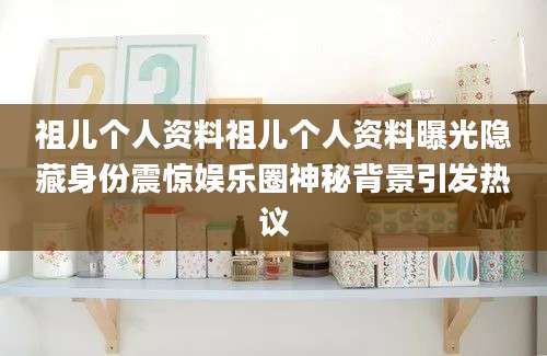 祖儿个人资料祖儿个人资料曝光隐藏身份震惊娱乐圈神秘背景引发热议