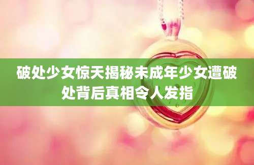 破处少女惊天揭秘未成年少女遭破处背后真相令人发指