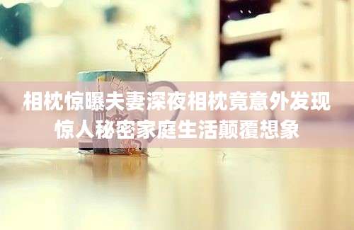 相枕惊曝夫妻深夜相枕竟意外发现惊人秘密家庭生活颠覆想象