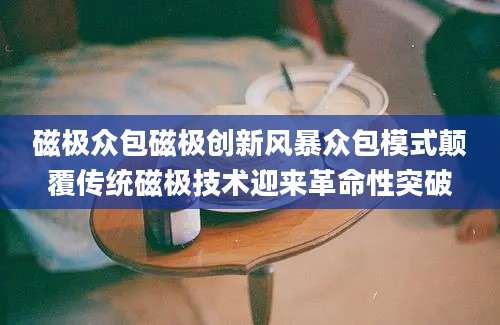 磁极众包磁极创新风暴众包模式颠覆传统磁极技术迎来革命性突破