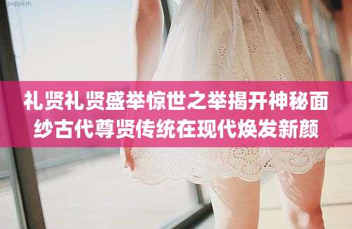 礼贤礼贤盛举惊世之举揭开神秘面纱古代尊贤传统在现代焕发新颜