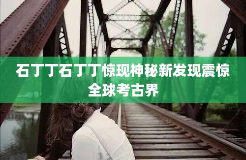 石丁丁石丁丁惊现神秘新发现震惊全球考古界