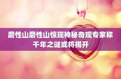 磨性山磨性山惊现神秘奇观专家称千年之谜或将揭开