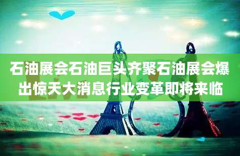 石油展会石油巨头齐聚石油展会爆出惊天大消息行业变革即将来临