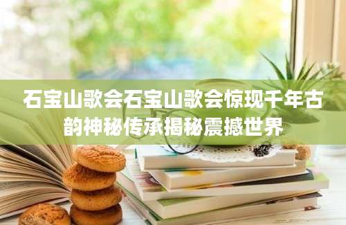 石宝山歌会石宝山歌会惊现千年古韵神秘传承揭秘震撼世界
