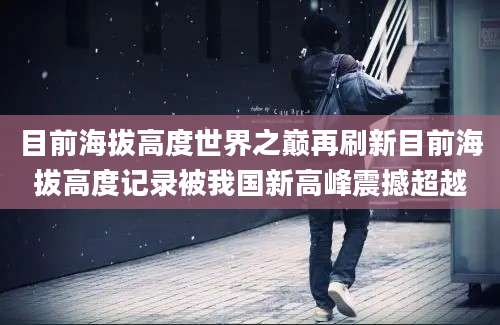 目前海拔高度世界之巅再刷新目前海拔高度记录被我国新高峰震撼超越