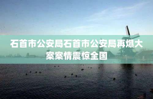 石首市公安局石首市公安局再爆大案案情震惊全国