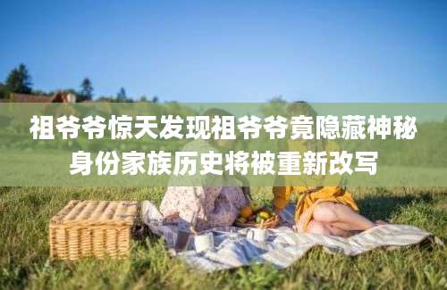 祖爷爷惊天发现祖爷爷竟隐藏神秘身份家族历史将被重新改写