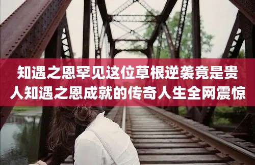 知遇之恩罕见这位草根逆袭竟是贵人知遇之恩成就的传奇人生全网震惊