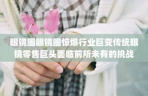 眼镜圈眼镜圈惊爆行业巨变传统眼镜零售巨头面临前所未有的挑战