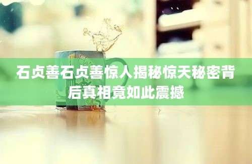 石贞善石贞善惊人揭秘惊天秘密背后真相竟如此震撼