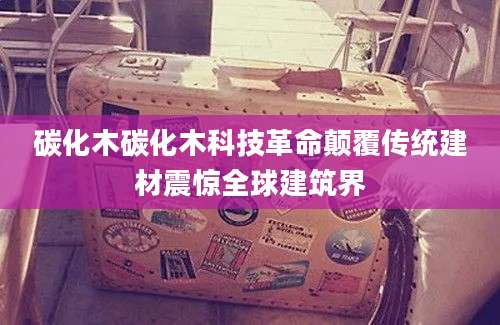 碳化木碳化木科技革命颠覆传统建材震惊全球建筑界