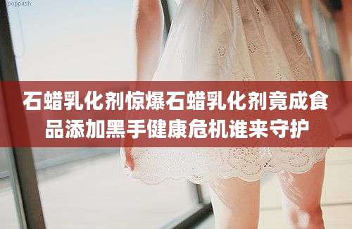 石蜡乳化剂惊爆石蜡乳化剂竟成食品添加黑手健康危机谁来守护