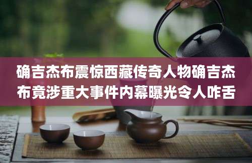 确吉杰布震惊西藏传奇人物确吉杰布竟涉重大事件内幕曝光令人咋舌