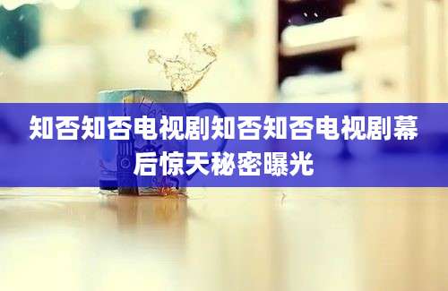 知否知否电视剧知否知否电视剧幕后惊天秘密曝光