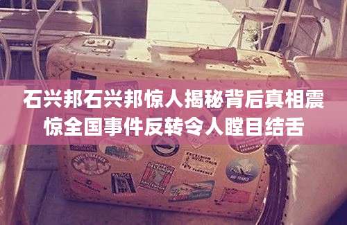 石兴邦石兴邦惊人揭秘背后真相震惊全国事件反转令人瞠目结舌