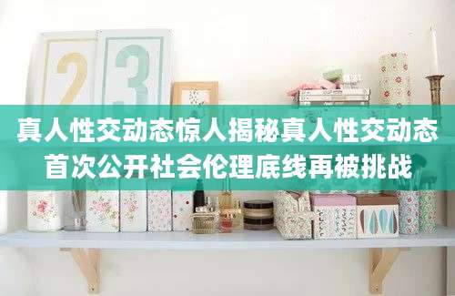 真人性交动态惊人揭秘真人性交动态首次公开社会伦理底线再被挑战