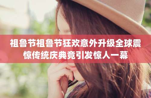 祖鲁节祖鲁节狂欢意外升级全球震惊传统庆典竟引发惊人一幕