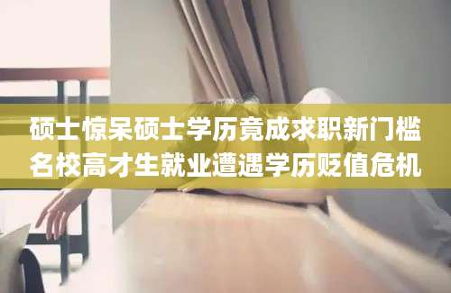 硕士惊呆硕士学历竟成求职新门槛名校高才生就业遭遇学历贬值危机