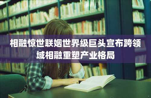 相融惊世联姻世界级巨头宣布跨领域相融重塑产业格局