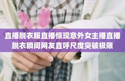直播脱衣服直播惊现意外女主播直播脱衣瞬间网友直呼尺度突破极限