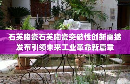 石英陶瓷石英陶瓷突破性创新震撼发布引领未来工业革命新篇章
