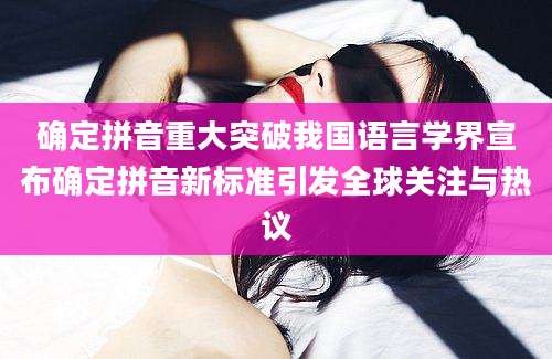 确定拼音重大突破我国语言学界宣布确定拼音新标准引发全球关注与热议
