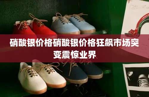 硝酸银价格硝酸银价格狂飙市场突变震惊业界