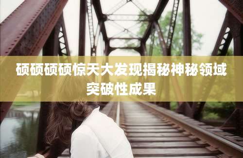 硕硕硕硕惊天大发现揭秘神秘领域突破性成果