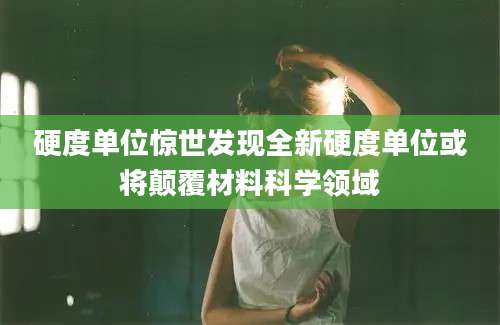 硬度单位惊世发现全新硬度单位或将颠覆材料科学领域