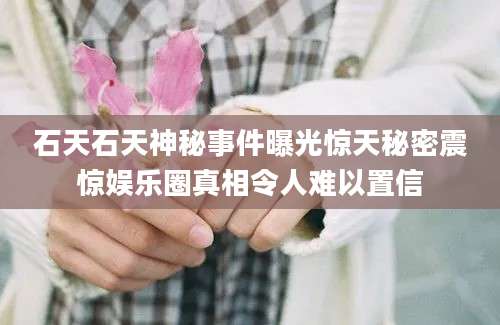 石天石天神秘事件曝光惊天秘密震惊娱乐圈真相令人难以置信