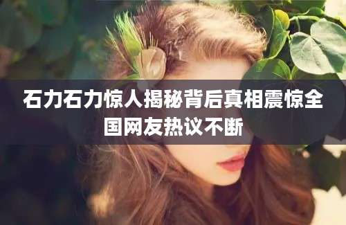 石力石力惊人揭秘背后真相震惊全国网友热议不断