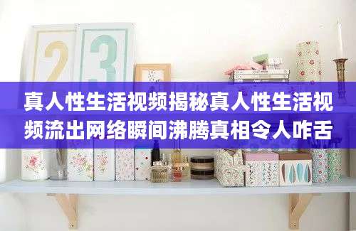 真人性生活视频揭秘真人性生活视频流出网络瞬间沸腾真相令人咋舌