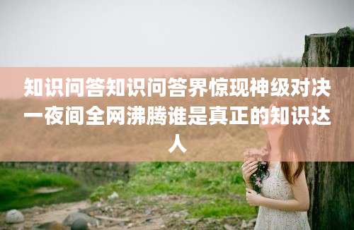 知识问答知识问答界惊现神级对决一夜间全网沸腾谁是真正的知识达人
