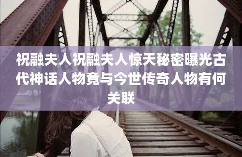 祝融夫人祝融夫人惊天秘密曝光古代神话人物竟与今世传奇人物有何关联