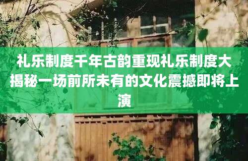 礼乐制度千年古韵重现礼乐制度大揭秘一场前所未有的文化震撼即将上演
