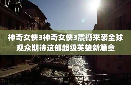 神奇女侠3神奇女侠3震撼来袭全球观众期待这部超级英雄新篇章