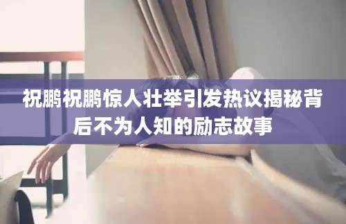 祝鹏祝鹏惊人壮举引发热议揭秘背后不为人知的励志故事