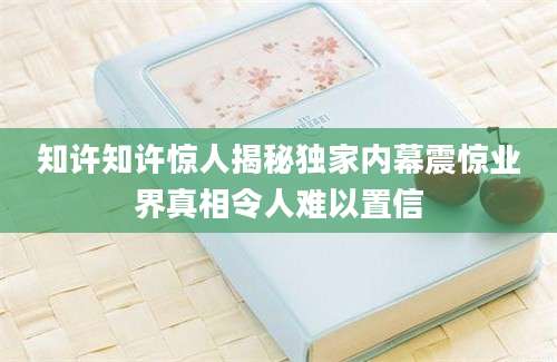 知许知许惊人揭秘独家内幕震惊业界真相令人难以置信
