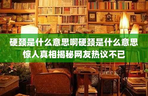 硬颈是什么意思啊硬颈是什么意思惊人真相揭秘网友热议不已