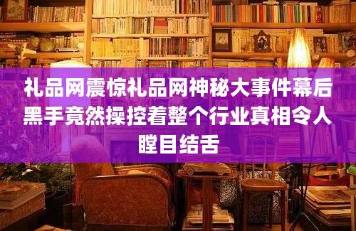 礼品网震惊礼品网神秘大事件幕后黑手竟然操控着整个行业真相令人瞠目结舌