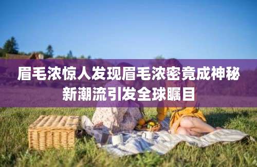 眉毛浓惊人发现眉毛浓密竟成神秘新潮流引发全球瞩目