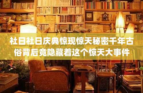 社日社日庆典惊现惊天秘密千年古俗背后竟隐藏着这个惊天大事件