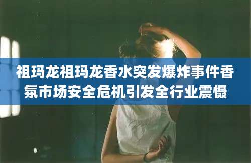 祖玛龙祖玛龙香水突发爆炸事件香氛市场安全危机引发全行业震慑