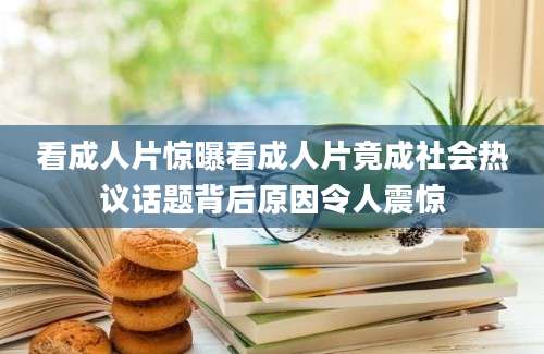 看成人片惊曝看成人片竟成社会热议话题背后原因令人震惊