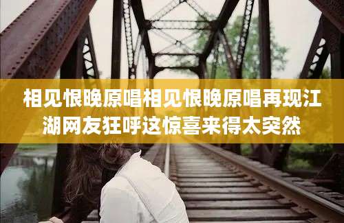 相见恨晚原唱相见恨晚原唱再现江湖网友狂呼这惊喜来得太突然