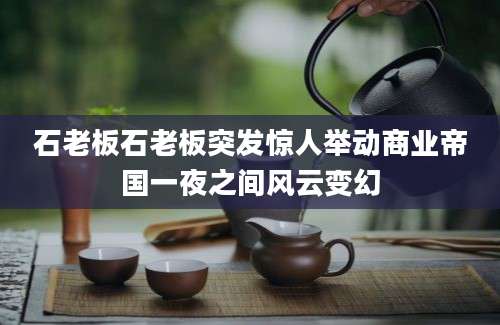 石老板石老板突发惊人举动商业帝国一夜之间风云变幻