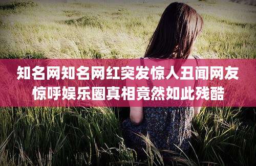 知名网知名网红突发惊人丑闻网友惊呼娱乐圈真相竟然如此残酷
